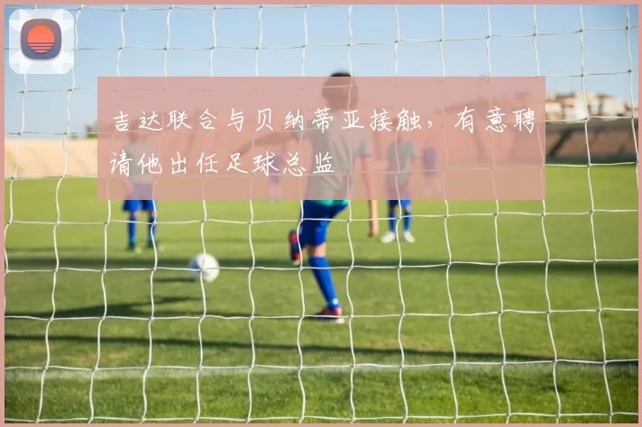 吉达联合与贝纳蒂亚接触，有意聘请他出任足球总监