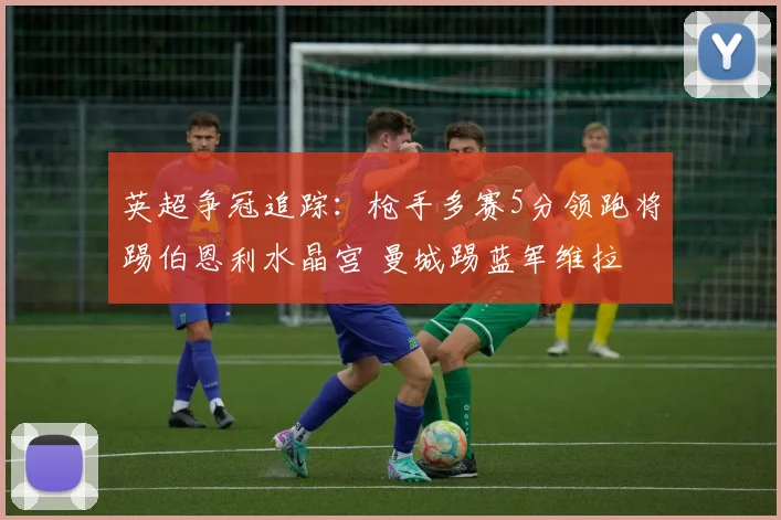 英超争冠追踪：枪手多赛5分领跑将踢伯恩利水晶宫 曼城踢蓝军维拉