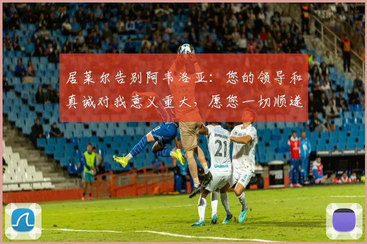 居莱尔告别阿韦洛亚：您的领导和真诚对我意义重大，愿您一切顺遂