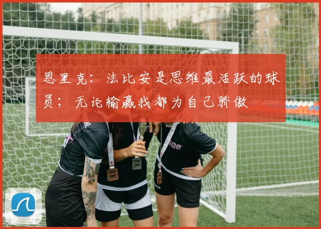 恩里克：法比安是思维最活跃的球员；无论输赢我都为自己骄傲